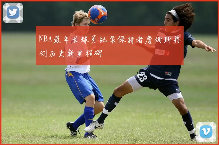 NBA最年长球员纪录保持者詹姆斯再创历史新里程碑