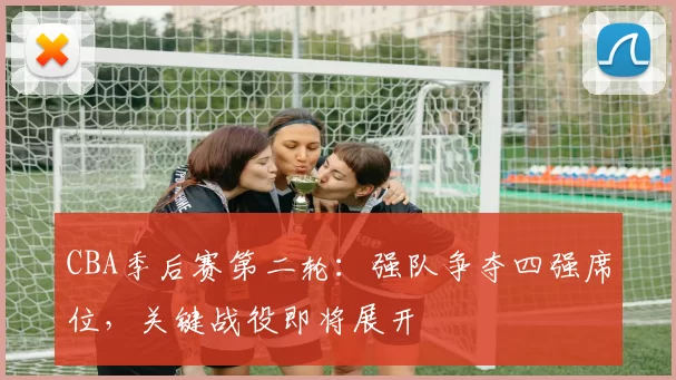 CBA季后赛第二轮：强队争夺四强席位，关键战役即将展开