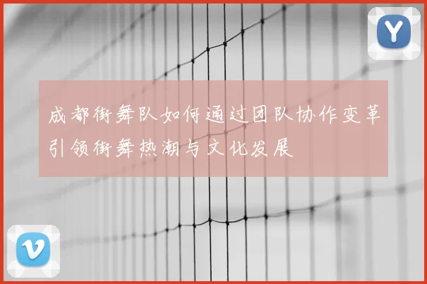 成都街舞队如何通过团队协作变革引领街舞热潮与文化发展