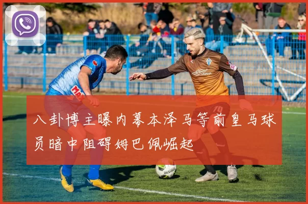 八卦博主曝内幕本泽马等前皇马球员暗中阻碍姆巴佩崛起