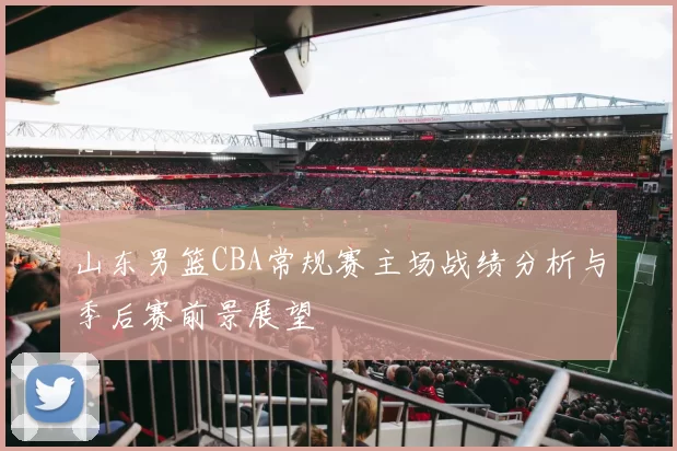 山东男篮CBA常规赛主场战绩分析与季后赛前景展望