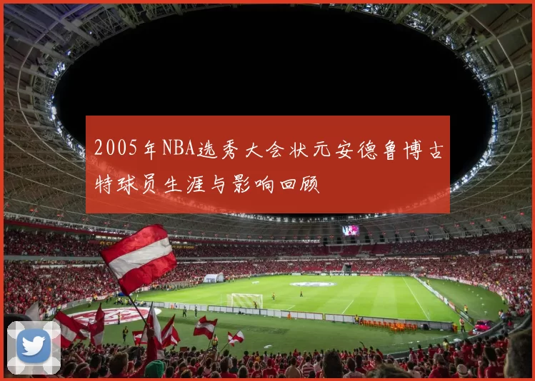 2005年NBA选秀大会状元安德鲁博古特球员生涯与影响回顾