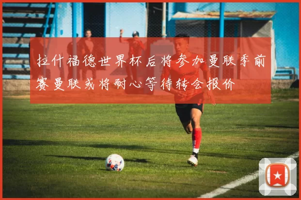 拉什福德世界杯后将参加曼联季前赛曼联或将耐心等待转会报价