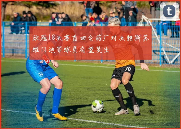 欧冠18决赛首回合药厂对决赖斯苏维门迪等球员有望复出