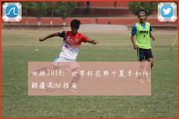 回顾2018：世界杯在那个夏季如何颠覆足坛格局