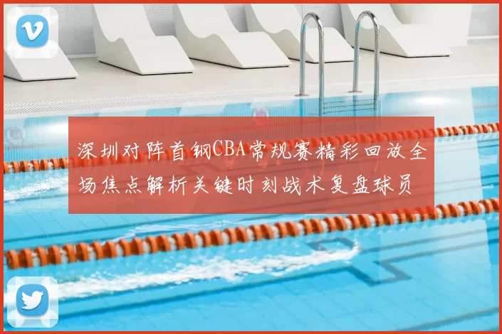 深圳对阵首钢CBA常规赛精彩回放全场焦点解析关键时刻战术复盘球员表现盘点