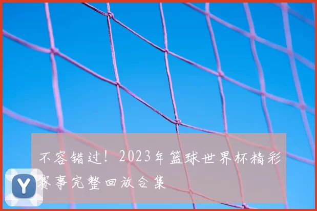 不容错过!2023年篮球世界杯精彩赛事完整回放合集