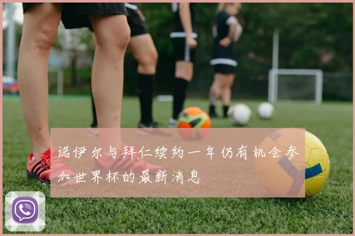 诺伊尔与拜仁续约一年仍有机会参加世界杯的最新消息