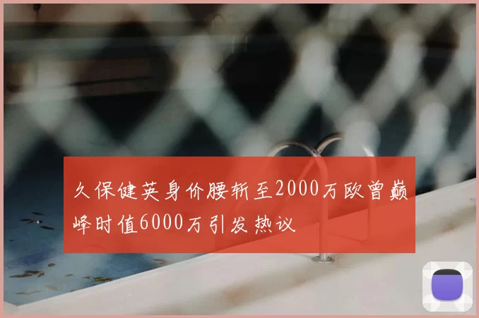 久保健英身价腰斩至2000万欧曾巅峰时值6000万引发热议