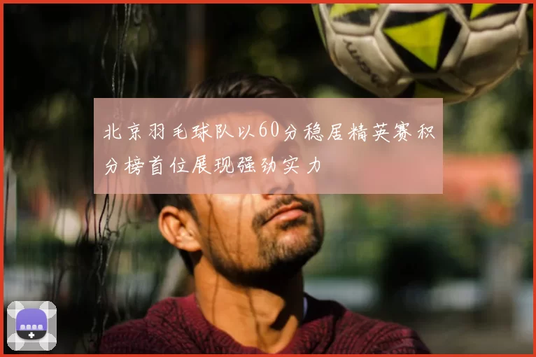 北京羽毛球队以60分稳居精英赛积分榜首位展现强劲实力