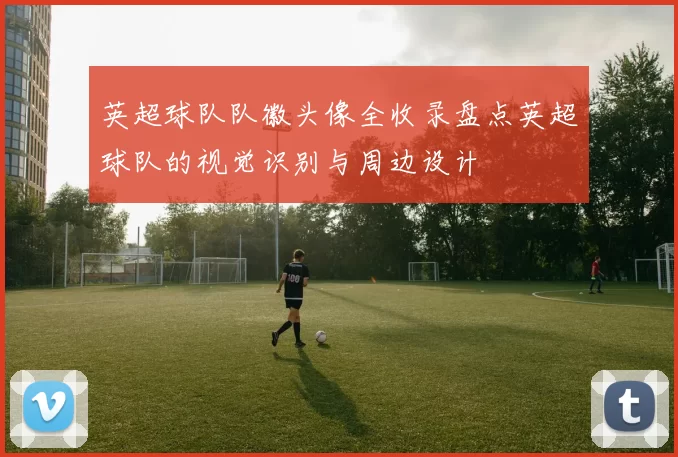 英超球队队徽头像全收录盘点英超球队的视觉识别与周边设计