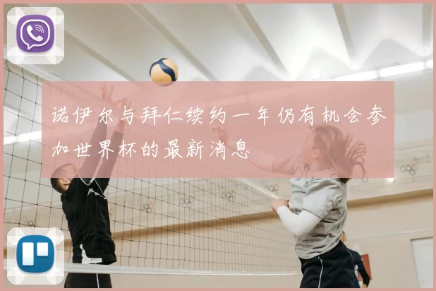 诺伊尔与拜仁续约一年仍有机会参加世界杯的最新消息