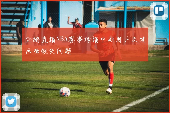 企鹅直播NBA赛事转播中断用户反馈画面缺失问题