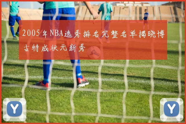 2005年NBA选秀排名完整名单揭晓博古特成状元新秀
