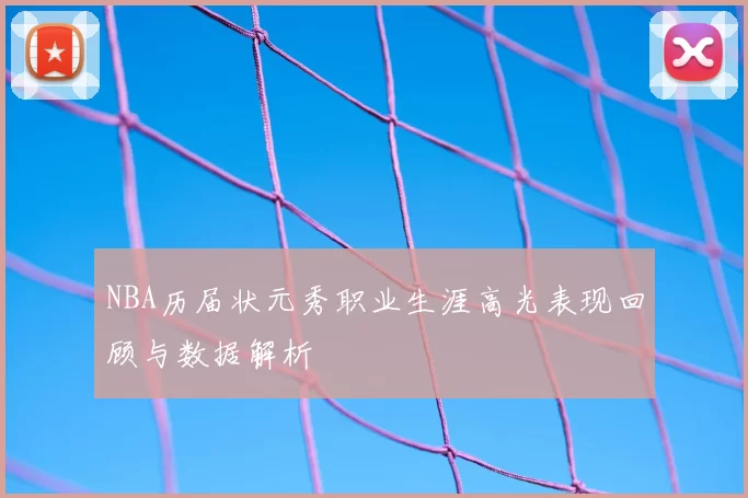NBA历届状元秀职业生涯高光表现回顾与数据解析
