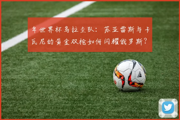 年世界杯乌拉圭队:苏亚雷斯与卡瓦尼的黄金双枪如何闪耀俄罗斯?