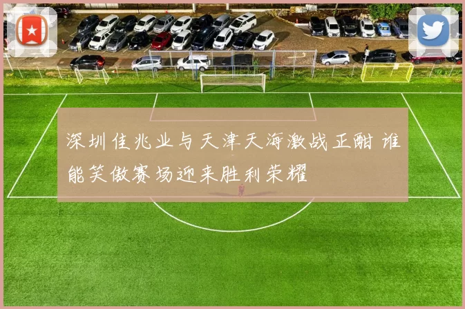 深圳佳兆业与天津天海激战正酣 谁能笑傲赛场迎来胜利荣耀