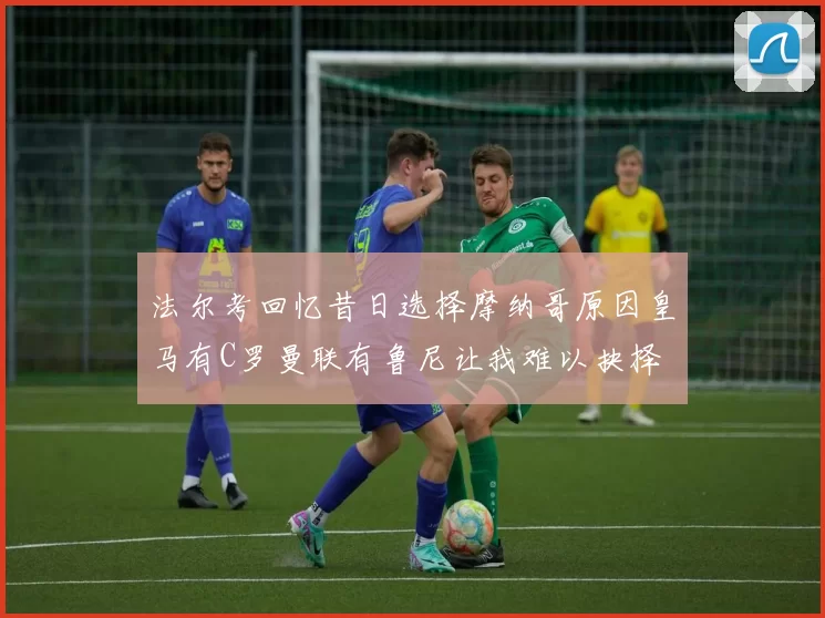 法尔考回忆昔日选择摩纳哥原因皇马有C罗曼联有鲁尼让我难以抉择