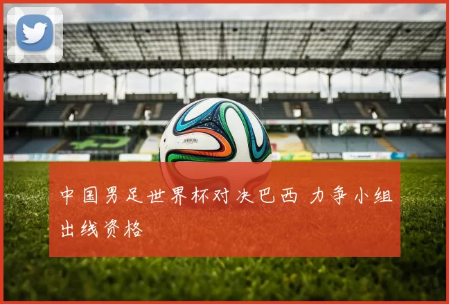 中国男足世界杯对决巴西 力争小组出线资格