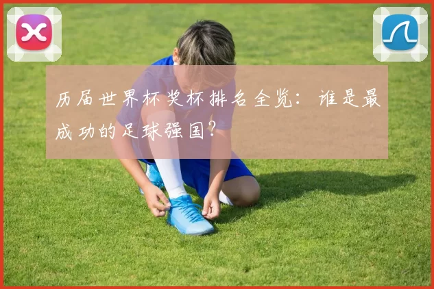 历届世界杯奖杯排名全览:谁是最成功的足球强国?