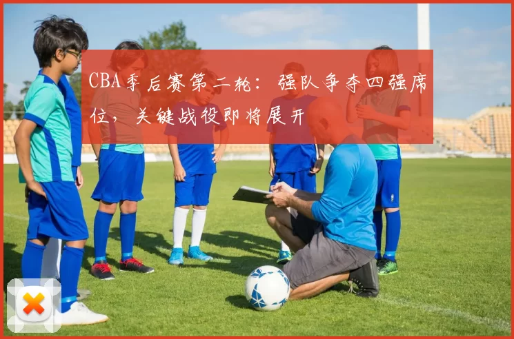 CBA季后赛第二轮：强队争夺四强席位，关键战役即将展开