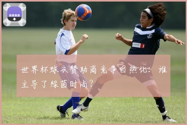 世界杯球衣赞助商竞争白热化:谁主导了绿茵时尚?