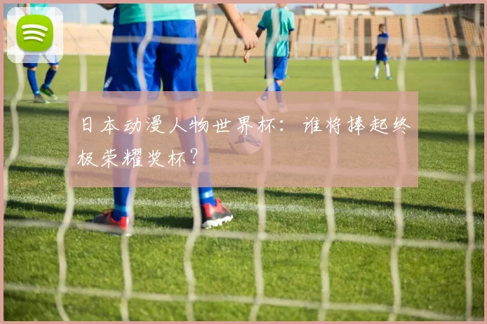 日本动漫人物世界杯：谁将捧起终极荣耀奖杯？
