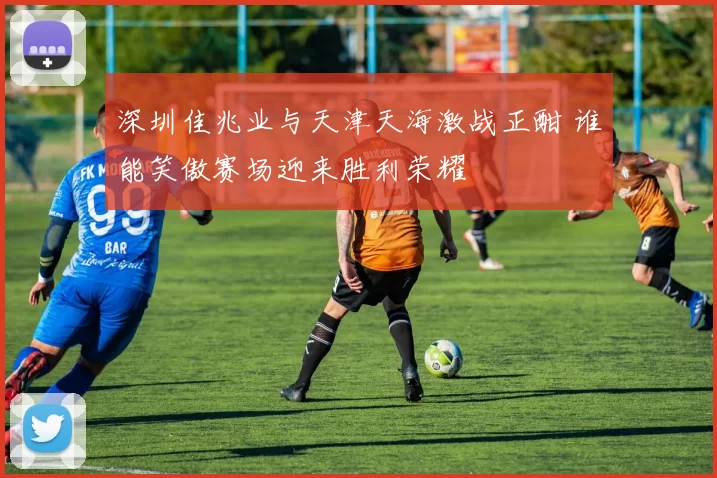 深圳佳兆业与天津天海激战正酣 谁能笑傲赛场迎来胜利荣耀