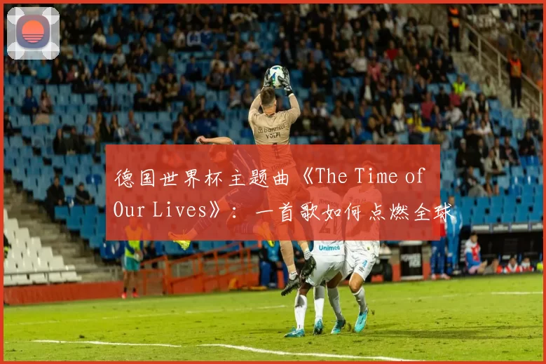 德国世界杯主题曲《The Time of Our Lives》:一首歌如何点燃全球激情