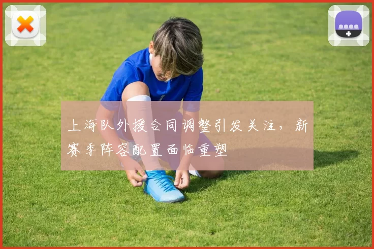 上海队外援合同调整引发关注，新赛季阵容配置面临重塑