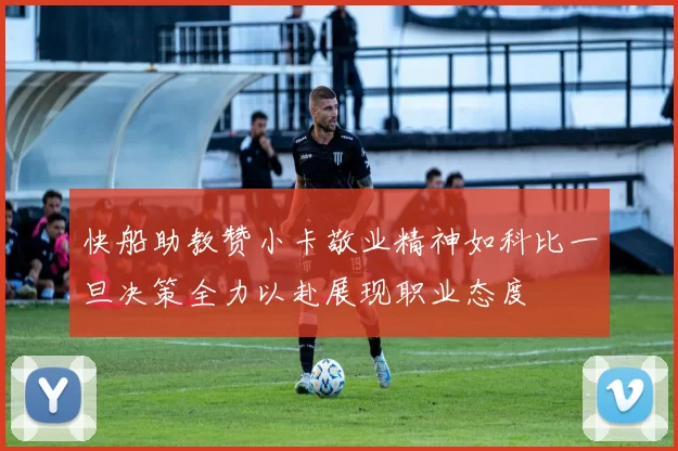 快船助教赞小卡敬业精神如科比一旦决策全力以赴展现职业态度