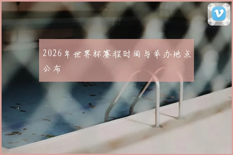 2026年世界杯赛程时间与举办地点公布