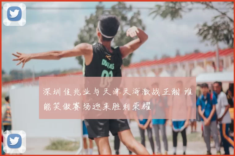 深圳佳兆业与天津天海激战正酣 谁能笑傲赛场迎来胜利荣耀