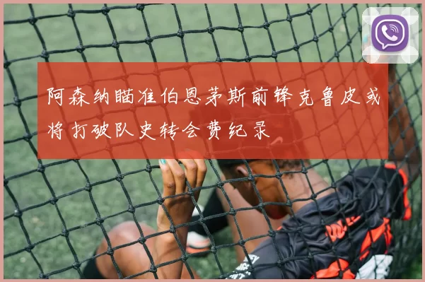 阿森纳瞄准伯恩茅斯前锋克鲁皮或将打破队史转会费纪录