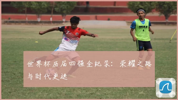 世界杯历届四强全纪录:荣耀之路与时代更迭