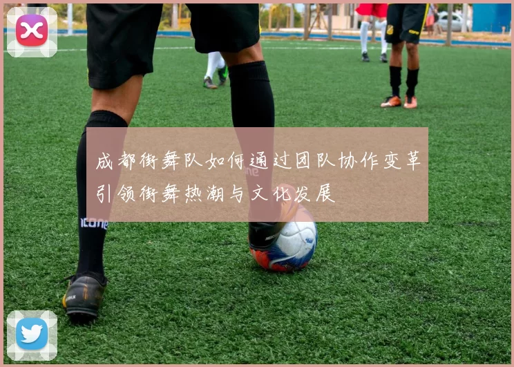 成都街舞队如何通过团队协作变革引领街舞热潮与文化发展