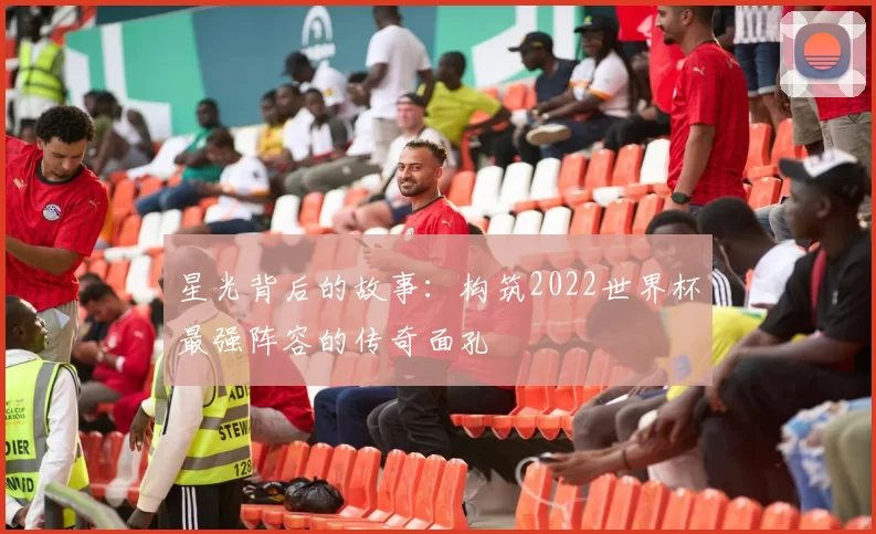 星光背后的故事：构筑2022世界杯最强阵容的传奇面孔