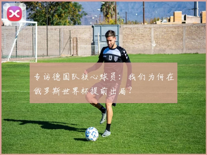 专访德国队核心球员:我们为何在俄罗斯世界杯提前出局?