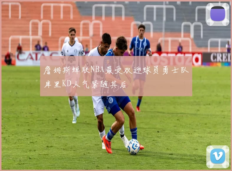 詹姆斯蝉联NBA最受欢迎球员勇士队库里KD人气紧随其后