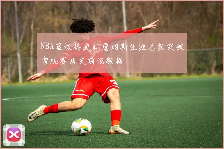NBA篮板榜更新詹姆斯生涯总数突破常规赛历史前场数据