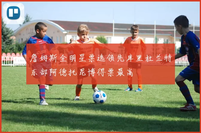 詹姆斯全明星票选领先库里杜兰特东部阿德托昆博得票最高