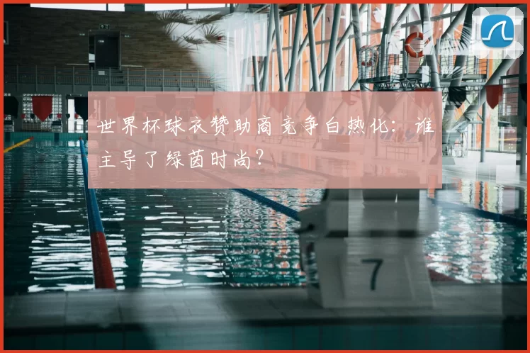 世界杯球衣赞助商竞争白热化:谁主导了绿茵时尚?