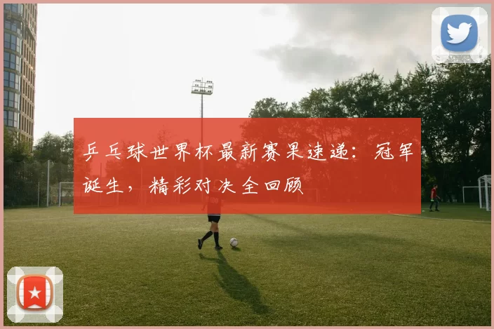 乒乓球世界杯最新赛果速递:冠军诞生,精彩对决全回顾