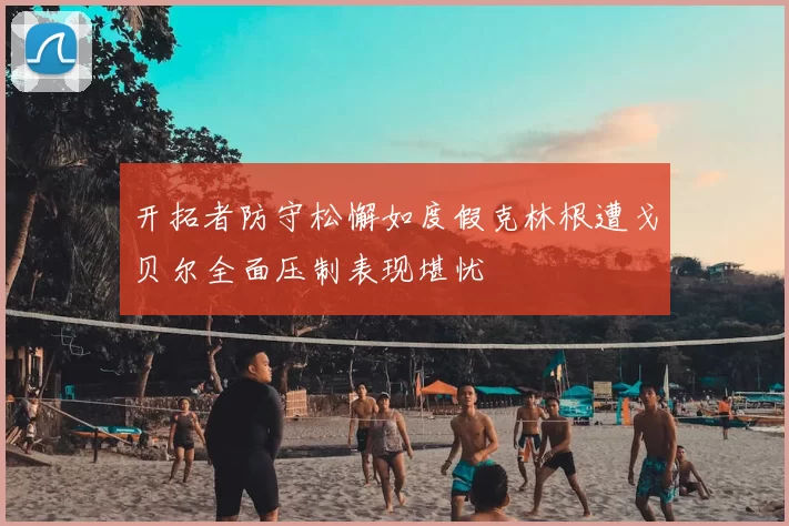 开拓者防守松懈如度假克林根遭戈贝尔全面压制表现堪忧