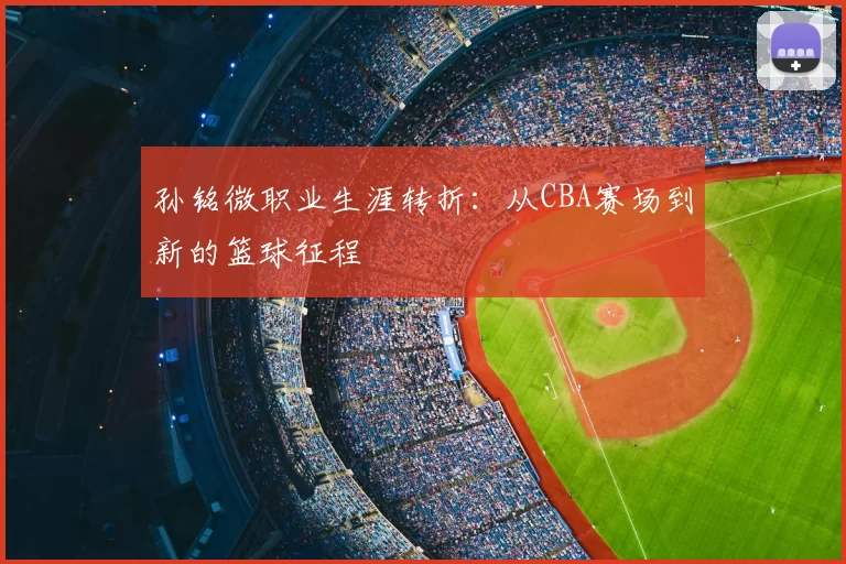 孙铭微职业生涯转折：从CBA赛场到新的篮球征程