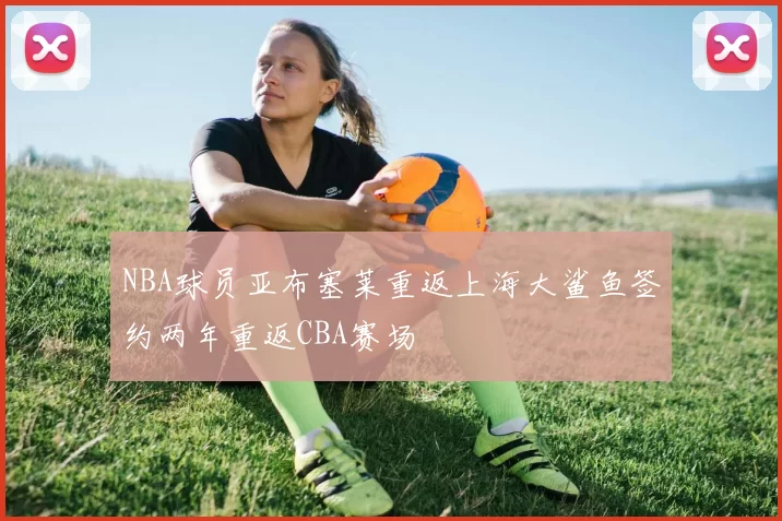 NBA球员亚布塞莱重返上海大鲨鱼签约两年重返CBA赛场
