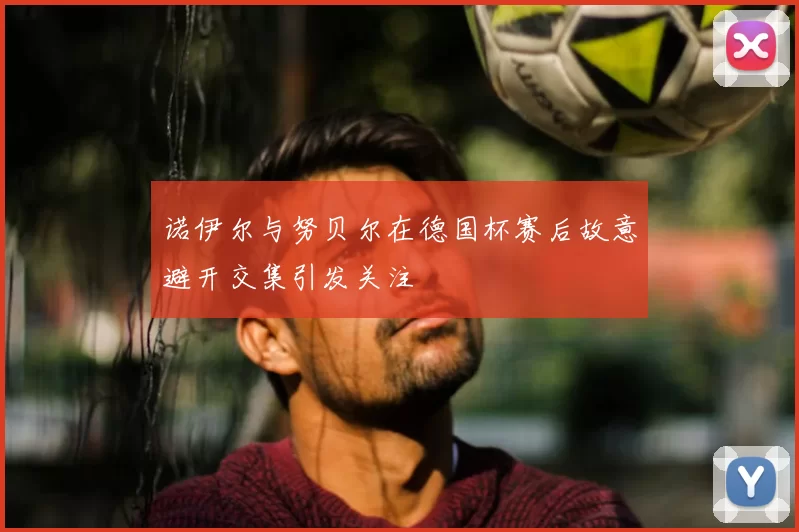 诺伊尔与努贝尔在德国杯赛后故意避开交集引发关注