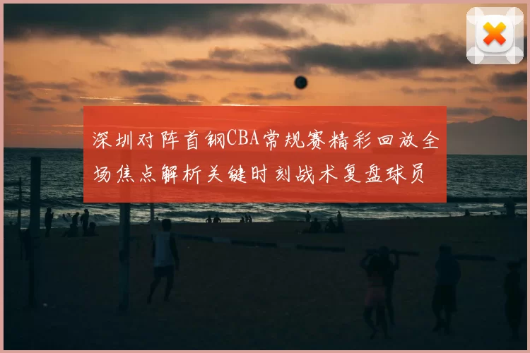深圳对阵首钢CBA常规赛精彩回放全场焦点解析关键时刻战术复盘球员表现盘点