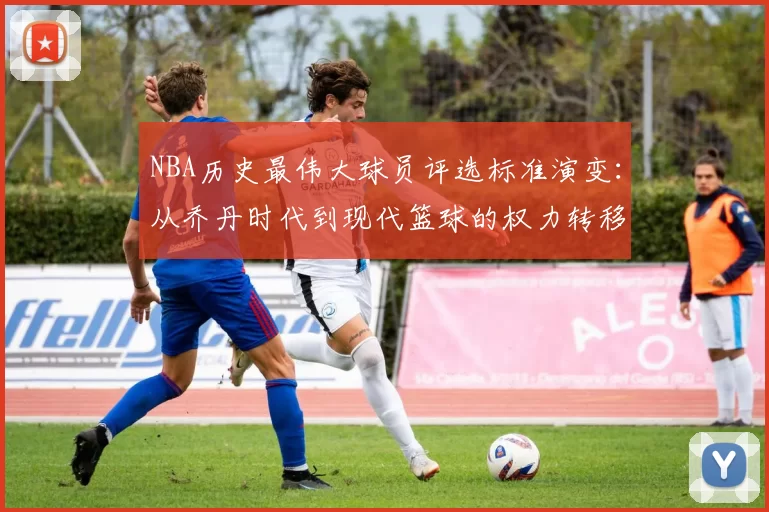 NBA历史最伟大球员评选标准演变：从乔丹时代到现代篮球的权力转移