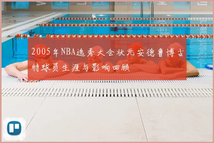 2005年NBA选秀大会状元安德鲁博古特球员生涯与影响回顾